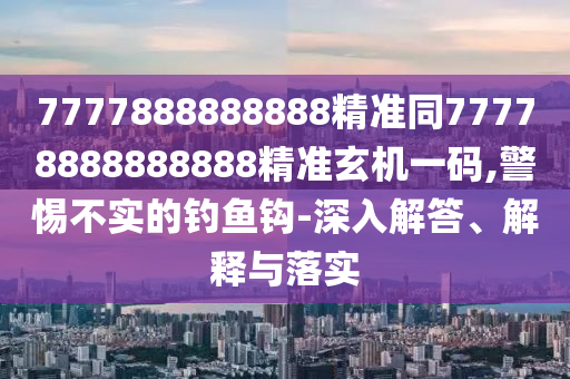 7777888888888精準(zhǔn)同77778888888888精準(zhǔn)玄機(jī)一碼,警惕不實(shí)的釣魚鉤-深入解答、解釋與落實(shí)