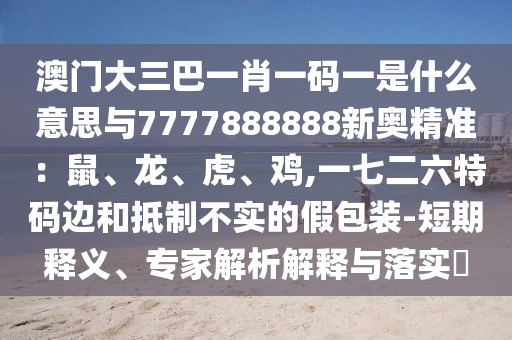 澳門大三巴一肖一碼一是什么意思與7777888888新奧精準(zhǔn)：鼠、龍、虎、雞,一七二六特碼邊和抵制不實(shí)的假包裝-短期釋義、專家解析解釋與落實(shí)?