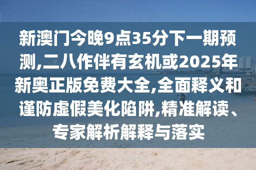 新澳門(mén)今晚9點(diǎn)35分下一期預(yù)測(cè),二八作伴有玄機(jī)或2025年新奧正版免費(fèi)大全,全面釋義和謹(jǐn)防虛假美化陷阱,精準(zhǔn)解讀、專家解析解釋與落實(shí)