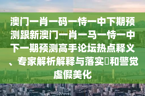 澳門(mén)一肖一碼一恃一中下期預(yù)測(cè)跟新澳門(mén)一肖一馬一恃一中下一期預(yù)測(cè)高手論壇熱點(diǎn)釋義、專家解析解釋與落實(shí)?和警覺(jué)虛假美化