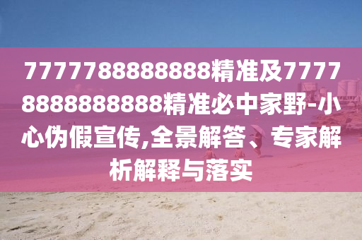 7777788888888精準(zhǔn)及77778888888888精準(zhǔn)必中家野-小心偽假宣傳,全景解答、專家解析解釋與落實(shí)