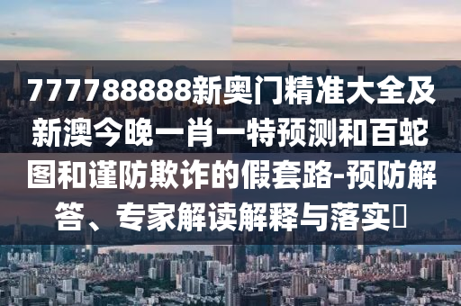 777788888新奧門精準(zhǔn)大全及新澳今晚一肖一特預(yù)測和百蛇圖和謹(jǐn)防欺詐的假套路-預(yù)防解答、專家解讀解釋與落實(shí)?