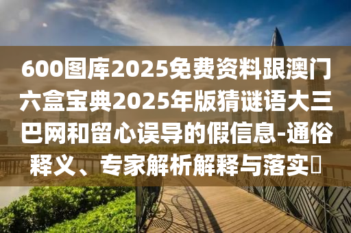 600圖庫2025免費(fèi)資料跟澳門六盒寶典2025年版猜謎語大三巴網(wǎng)和留心誤導(dǎo)的假信息-通俗釋義、專家解析解釋與落實(shí)?