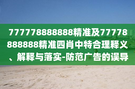777778888888精準(zhǔn)及77778888888精準(zhǔn)四肖中特合理釋義、解釋與落實(shí)-防范廣告的誤導(dǎo)