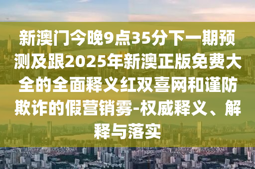 新澳門今晚9點(diǎn)35分下一期預(yù)測及跟2025年新澳正版免費(fèi)大全的全面釋義紅雙喜網(wǎng)和謹(jǐn)防欺詐的假營銷霧-權(quán)威釋義、解釋與落實(shí)