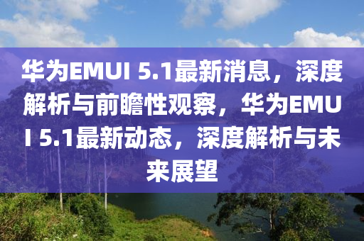 華為EMUI 5.1最新消息，深度解析與前瞻性觀察，華為EMUI 5.1最新動態(tài)，深度解析與未來展望