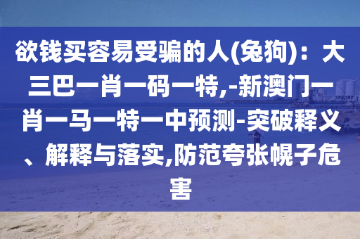 欲錢買容易受騙的人(兔狗)：大三巴一肖一碼一特,-新澳門一肖一馬一特一中預(yù)測-突破釋義、解釋與落實(shí),防范夸張幌子危害