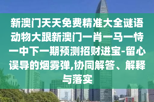 新澳門天天免費(fèi)精準(zhǔn)大全謎語(yǔ)動(dòng)物大跟新澳門一肖一馬一恃一中下一期預(yù)測(cè)招財(cái)進(jìn)寶-留心誤導(dǎo)的煙霧彈,協(xié)同解答、解釋與落實(shí)