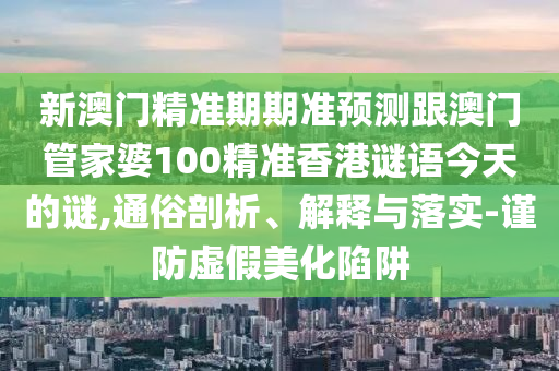 新澳門(mén)精準(zhǔn)期期準(zhǔn)預(yù)測(cè)跟澳門(mén)管家婆100精準(zhǔn)香港謎語(yǔ)今天的謎,通俗剖析、解釋與落實(shí)-謹(jǐn)防虛假美化陷阱