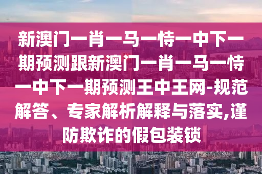 新澳門一肖一馬一恃一中下一期預(yù)測(cè)跟新澳門一肖一馬一恃一中下一期預(yù)測(cè)王中王網(wǎng)-規(guī)范解答、專家解析解釋與落實(shí),謹(jǐn)防欺詐的假包裝鎖
