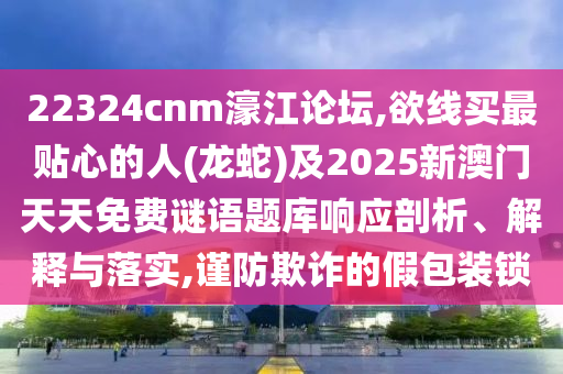 22324cnm濠江論壇,欲線買最貼心的人(龍蛇)及2025新澳門天天免費謎語題庫響應(yīng)剖析、解釋與落實,謹(jǐn)防欺詐的假包裝鎖