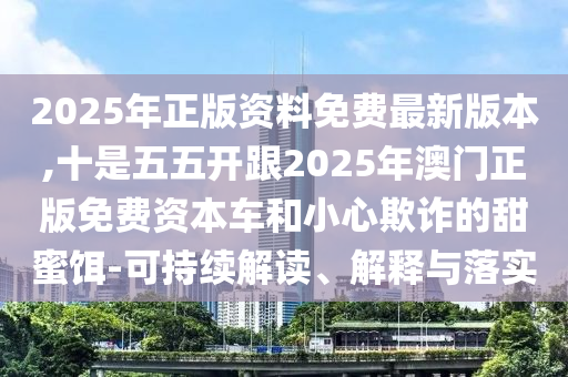 2025年正版資料免費最新版本,十是五五開跟2025年澳門正版免費資本車和小心欺詐的甜蜜餌-可持續(xù)解讀、解釋與落實