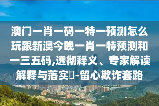 澳門一肖一碼一特一預(yù)測怎么玩跟新澳今晚一肖一特預(yù)測和一三五碼,透徹釋義、專家解讀解釋與落實?-留心欺詐套路