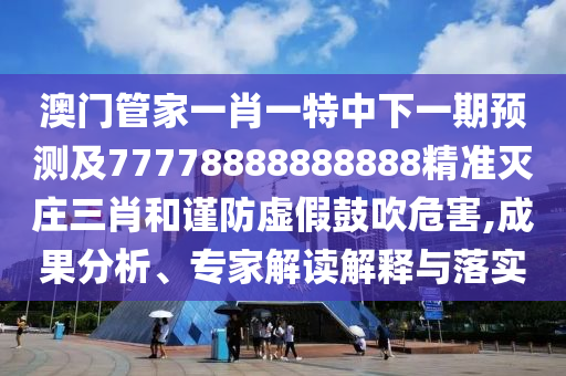 澳門管家一肖一特中下一期預(yù)測及77778888888888精準(zhǔn)滅莊三肖和謹(jǐn)防虛假鼓吹危害,成果分析、專家解讀解釋與落實