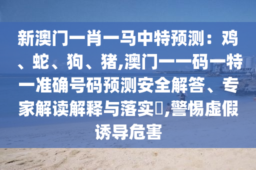 新澳門一肖一馬中特預(yù)測(cè)：雞、蛇、狗、豬,澳門一一碼一特一準(zhǔn)確號(hào)碼預(yù)測(cè)安全解答、專家解讀解釋與落實(shí)?,警惕虛假誘導(dǎo)危害