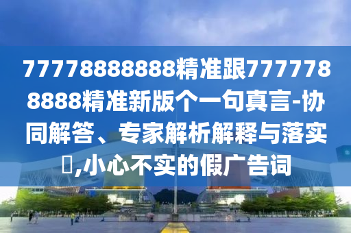 77778888888精準(zhǔn)跟7777788888精準(zhǔn)新版?zhèn)€一句真言-協(xié)同解答、專(zhuān)家解析解釋與落實(shí)?,小心不實(shí)的假?gòu)V告詞