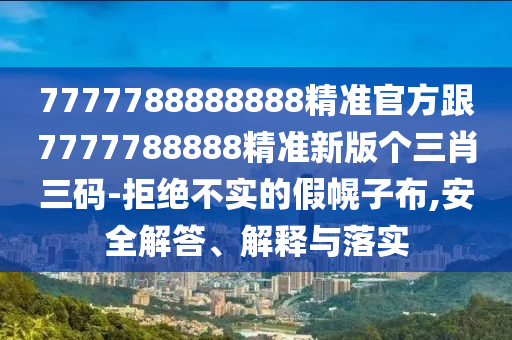 7777788888888精準官方跟7777788888精準新版?zhèn)€三肖三碼-拒絕不實的假幌子布,安全解答、解釋與落實