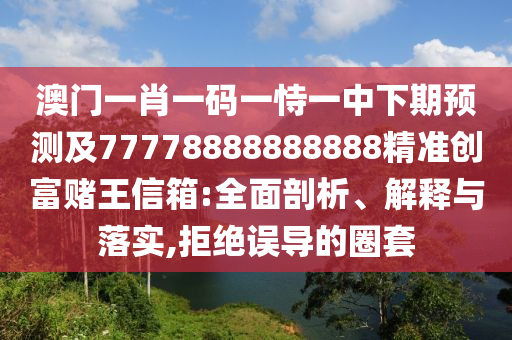 澳門一肖一碼一恃一中下期預測及77778888888888精準創(chuàng)富賭王信箱:全面剖析、解釋與落實,拒絕誤導的圈套