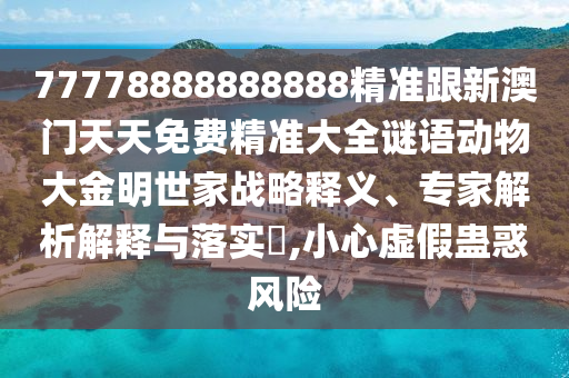 77778888888888精準(zhǔn)跟新澳門天天免費(fèi)精準(zhǔn)大全謎語動物大金明世家戰(zhàn)略釋義、專家解析解釋與落實?,小心虛假蠱惑風(fēng)險
