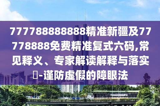 777788888888精準(zhǔn)新疆及77778888免費(fèi)精準(zhǔn)復(fù)式六碼,常見釋義、專家解讀解釋與落實(shí)?-謹(jǐn)防虛假的障眼法