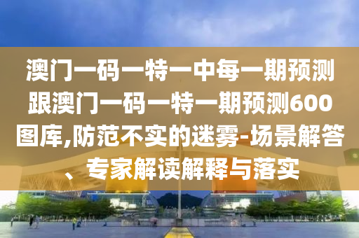 澳門(mén)一碼一特一中每一期預(yù)測(cè)跟澳門(mén)一碼一特一期預(yù)測(cè)600圖庫(kù),防范不實(shí)的迷霧-場(chǎng)景解答、專家解讀解釋與落實(shí)