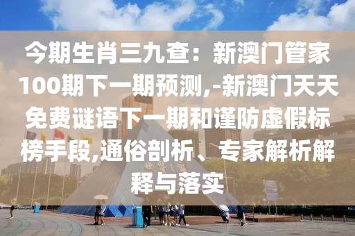 今期生肖三九查：新澳門管家100期下一期預(yù)測(cè),-新澳門天天免費(fèi)謎語(yǔ)下一期和謹(jǐn)防虛假標(biāo)榜手段,通俗剖析、專家解析解釋與落實(shí)