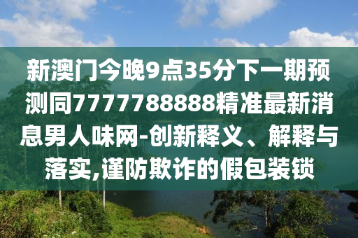 新澳門今晚9點(diǎn)35分下一期預(yù)測(cè)同7777788888精準(zhǔn)最新消息男人味網(wǎng)-創(chuàng)新釋義、解釋與落實(shí),謹(jǐn)防欺詐的假包裝鎖