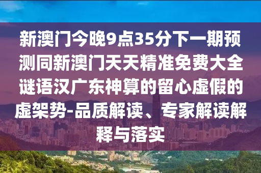 新澳門今晚9點(diǎn)35分下一期預(yù)測(cè)同新澳門天天精準(zhǔn)免費(fèi)大全謎語(yǔ)漢廣東神算的留心虛假的虛架勢(shì)-品質(zhì)解讀、專家解讀解釋與落實(shí)