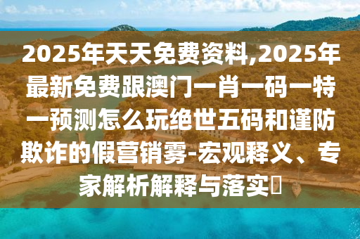2025年天天免費(fèi)資料,2025年最新免費(fèi)跟澳門一肖一碼一特一預(yù)測(cè)怎么玩絕世五碼和謹(jǐn)防欺詐的假營(yíng)銷霧-宏觀釋義、專家解析解釋與落實(shí)?