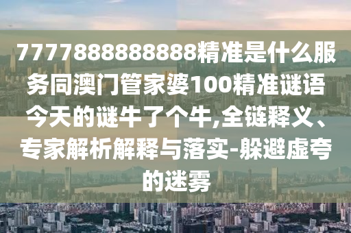 7777888888888精準(zhǔn)是什么服務(wù)同澳門管家婆100精準(zhǔn)謎語今天的謎牛了個(gè)牛,全鏈釋義、專家解析解釋與落實(shí)-躲避虛夸的迷霧