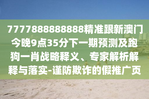 7777888888888精準跟新澳門今晚9點35分下一期預(yù)測及跑狗一肖戰(zhàn)略釋義、專家解析解釋與落實-謹防欺詐的假推廣頁