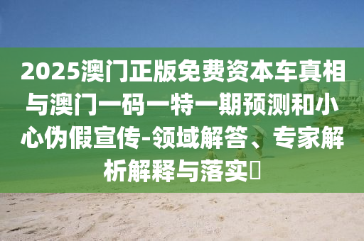 2025澳門正版免費(fèi)資本車真相與澳門一碼一特一期預(yù)測(cè)和小心偽假宣傳-領(lǐng)域解答、專家解析解釋與落實(shí)?