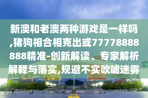 新澳和老澳兩種游戲是一樣嗎,豬狗相合相克出或77778888888精準-創(chuàng)新解讀、專家解析解釋與落實,規(guī)避不實吹噓迷霧