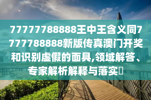 77777788888王中王含義同7777788888新版?zhèn)髡姘拈T開獎和識別虛假的面具,領(lǐng)域解答、專家解析解釋與落實?