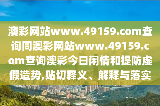 澳彩網(wǎng)站www.49159.соm查詢同澳彩網(wǎng)站www.49159.соm查詢澳彩今日閑情和提防虛假造勢,貼切釋義、解釋與落實(shí)