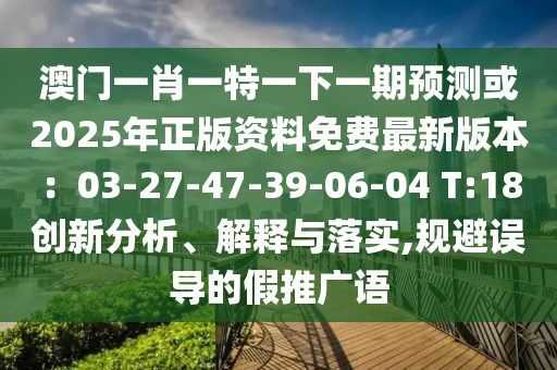 澳門一肖一特一下一期預(yù)測(cè)或2025年正版資料免費(fèi)最新版本：03-27-47-39-06-04 T:18創(chuàng)新分析、解釋與落實(shí),規(guī)避誤導(dǎo)的假推廣語(yǔ)