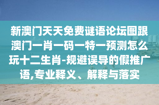 新澳門天天免費(fèi)謎語(yǔ)論壇圖跟澳門一肖一碼一特一預(yù)測(cè)怎么玩十二生肖-規(guī)避誤導(dǎo)的假推廣語(yǔ),專業(yè)釋義、解釋與落實(shí)