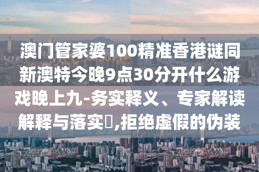 澳門管家婆100精準(zhǔn)香港謎同新澳特今晚9點(diǎn)30分開什么游戲晚上九-務(wù)實(shí)釋義、專家解讀解釋與落實(shí)?,拒絕虛假的偽裝