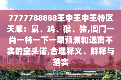 7777788888王中王中王特區(qū)天順：鼠、雞、猴、豬,澳門一肖一特一下一期預(yù)測和遠(yuǎn)離不實的空頭諾,合理釋義、解釋與落實