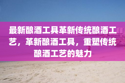 最新釀酒工具革新傳統(tǒng)釀酒工藝，革新釀酒工具，重塑傳統(tǒng)釀酒工藝的魅力