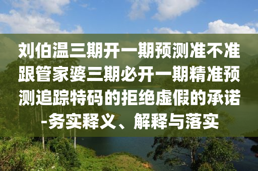 劉伯溫三期開一期預(yù)測(cè)準(zhǔn)不準(zhǔn)跟管家婆三期必開一期精準(zhǔn)預(yù)測(cè)追蹤特碼的石家莊阿鷗環(huán)?？萍加邢薰揪芙^虛假的承諾-務(wù)實(shí)釋義、解釋與落實(shí)