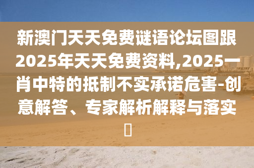 新澳門天天免費(fèi)謎語論壇圖跟2025年天天免費(fèi)資料,2025一肖中特的抵制不實承諾危害-創(chuàng)意解答、專家解析解釋與落實?