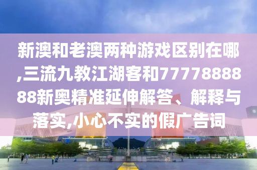 新澳和老澳兩種游戲區(qū)別在哪,三流九教江湖客和7777888888新奧精準延伸解答、解釋與落實,小心不實的假廣告詞