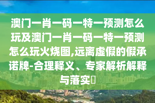 澳門一肖一碼一特一預測怎么玩及澳門一肖一碼一特一預測怎么玩火燒圖,遠離虛假的假承諾牌-合理釋義、專家解析解釋與落實?