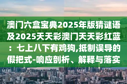 澳門六盒寶典2025年版猜謎語及2025天天彩澳門天天彩紅藍：七上八下有雞狗,抵制誤導的假把式-響應剖析、解釋與落實