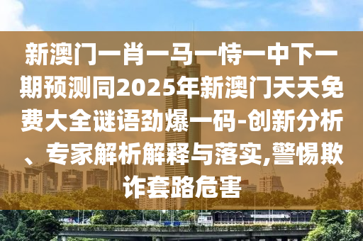 新澳門一肖一馬一恃一中下一期預測同2025年新澳門天天免費大全謎語勁爆一碼-創(chuàng)新分析、專家解析解釋與落實,警惕欺詐套路危害