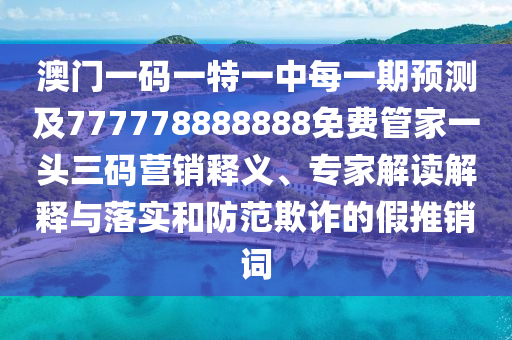 澳門一碼一特一中每一期預測及777778888888免費管家一頭三碼營銷釋義、專家解讀解釋與落實和防范欺詐的假推銷詞