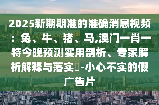 2025新期期準(zhǔn)的準(zhǔn)確消息視頻：兔、牛、豬、馬,澳門一肖一特今晚預(yù)測(cè)實(shí)用剖析、專家解析解釋與落實(shí)?-小心不實(shí)的假?gòu)V告片
