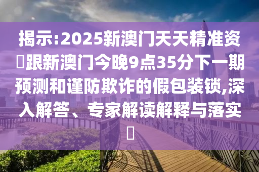 揭示:2025新澳門天天精準資枓跟新澳門今晚9點35分下一期預測和謹防欺詐的假包裝鎖,深入解答、專家解讀解釋與落實?