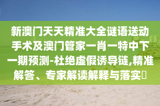 新澳門天天精準(zhǔn)大全謎語送動手術(shù)及澳門管家一肖一特中下一期預(yù)測-杜絕虛假誘導(dǎo)鏈,精準(zhǔn)解答、專家解讀解釋與落實?